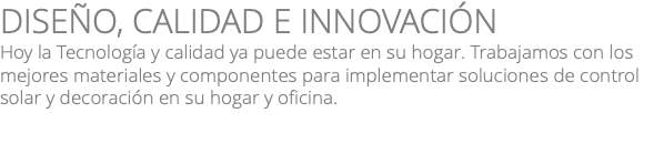 DISEÑO, CALIDAD E INNOVACIÓN Hoy la Tecnología y calidad ya puede estar en su hogar. Trabajamos con los mejores materiales y componentes para implementar soluciones de control solar y decoración en su hogar y oficina.