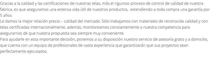 Gracias a la calidad y las certificaciones de nuestras telas, más el riguroso proceso de control de calidad de nuestra fabrica, es que aseguramos una extensa vida útil de nuestros productos, extendiendo a toda compra una garantía por 5 años. Le damos la mejor relación precio – calidad del mercado. Sólo trabajamos con materiales de reconocida calidad y con telas certificadas internacionalmente, además, monitoreamos constantemente a nuestra competencia para asegurarnos de que nuestra propuesta sea siempre muy conveniente. Para ayudarle en esta importante decisión, ponemos a su disposición nuestro servicio de asesoría gratis y a domicilio, que cuenta con un equipo de profesionales de vasta experiencia que garantizarán que sus proyectos sean perfectamente ejecutados. 