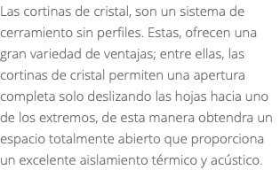 Las cortinas de cristal, son un sistema de cerramiento sin perfiles. Estas, ofrecen una gran variedad de ventajas; entre ellas, las cortinas de cristal permiten una apertura completa solo deslizando las hojas hacia uno de los extremos, de esta manera obtendra un espacio totalmente abierto que proporciona un excelente aislamiento térmico y acústico.