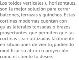 Los toldos verticales u horizontales, son la mejor solución para cerrar balcones, terrazas y quinchos. Estas cortinas modernas cuentan con guías laterales tensadas o brazos proyectantes, que permiten que las cortinas sean utilizadas fácilmente en situaciones de viento, pudiendo modificar su altura o proyección como el cliente lo desee.