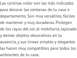 Las cortinas roller son las más indicadas para decorar las ventanas de tu casa o departamento. Son muy versátiles, fáciles de mantener y muy duraderas. Protegen de los rayos del sol al mobiliario, tapizado y demás objetos decorativos en tu ausencia, y sus lineas simples y elegantes las hacen muy compatibles para todos los ambientes de tu casa.