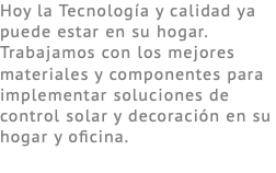 Hoy la Tecnología y calidad ya puede estar en su hogar. Trabajamos con los mejores materiales y componentes para implementar soluciones de control solar y decoración en su hogar y oficina.