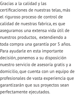 Gracias a la calidad y las certificaciones de nuestras telas, más el riguroso proceso de control de calidad de nuestras fabrica, es que aseguramos una extensa vida útil de nuestros productos, extendiendo a toda compra una garantía por 5 años. Para ayudarle en esta importante decisión, ponemos a su disposición nuestro servicio de asesoría gratis y a domicilio, que cuenta con un equipo de profesionales de vasta experiencia que garantizarán que sus proyectos sean perfectamente ejecutados. 