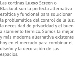 Las cortinas Luxxo Screen o Blackout son la perfecta alternativa estética y funcional para solucionar la problemática del control de la luz, la necesidad de privacidad y el buen aislamiento térmico. Somos la mejor y más moderna alternativa existente hoy en el mercado para combinar el diseño y la decoración de sus espacios.