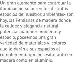 Un gran elemento para controlar la iluminación solar -en los distintos espacios de nuestros ambientes- son hoy, las Persianas de madera donde la calidez y elegancia natural potencia cualquier ambiente y espacio, poseemos una gran variedad de materiales y colores que le darán a sus espacios el complemento que necesita tanto en madera como en aluminio.