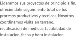 Lideramos sus proyectos de principio a fin. ofreciendole seguimiento total de los procesos productivos y tecnicos. Nosotros coordinamos visita en terreno, rectificacion de medidas, factibilidad de instalacion, fecha y hora instalacion. 